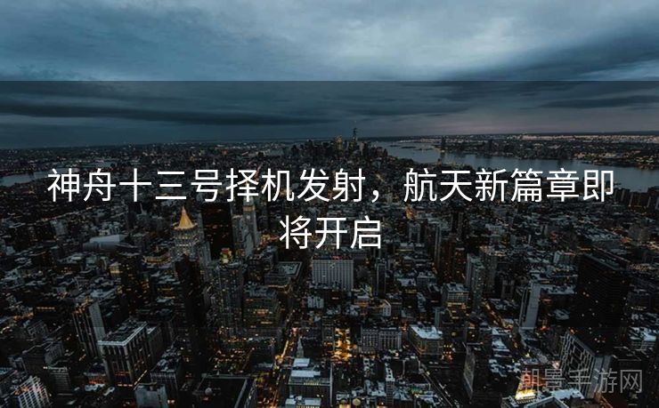 神舟十三号择机发射，航天新篇章即将开启