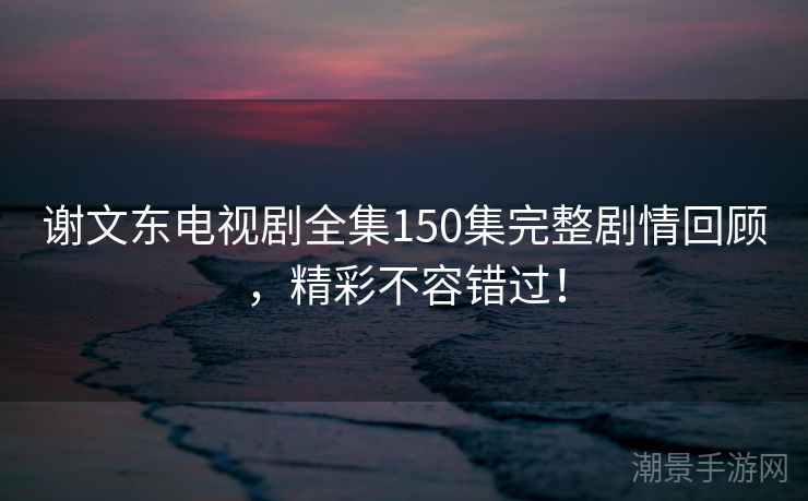 谢文东电视剧全集150集完整剧情回顾，精彩不容错过！
