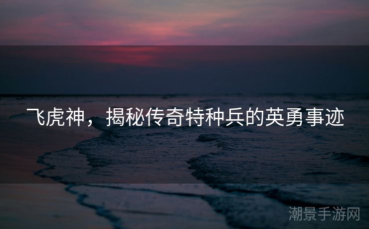 飞虎神，揭秘传奇特种兵的英勇事迹