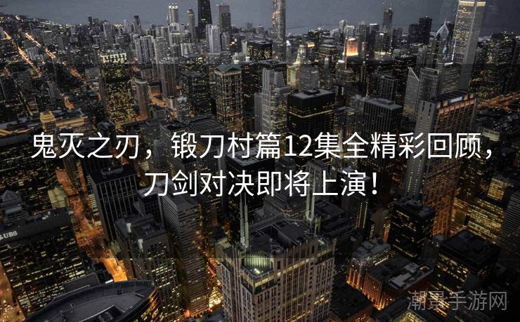 鬼灭之刃，锻刀村篇12集全精彩回顾，刀剑对决即将上演！