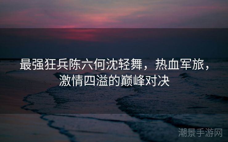 最强狂兵陈六何沈轻舞，热血军旅，激情四溢的巅峰对决