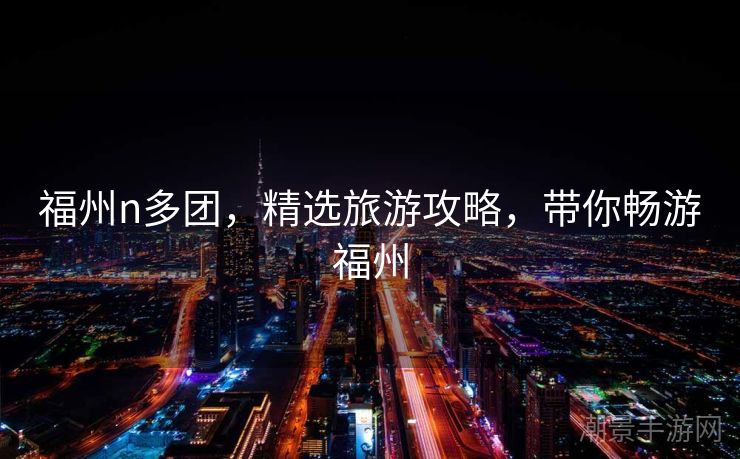 福州n多团，精选旅游攻略，带你畅游福州