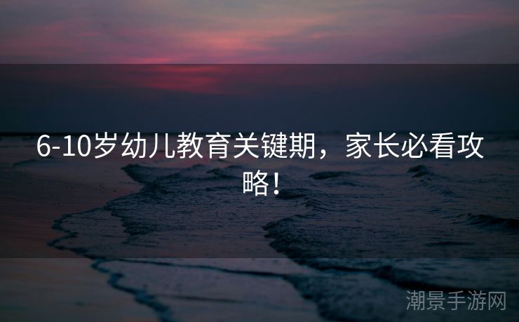 6-10岁幼儿教育关键期，家长必看攻略！