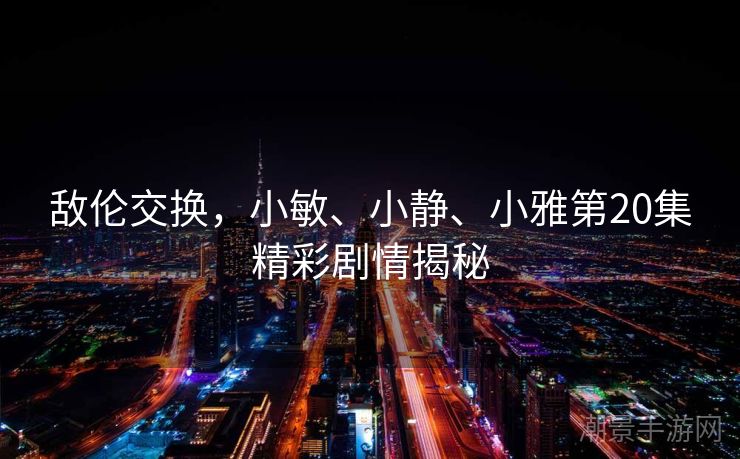 敌伦交换，小敏、小静、小雅第20集精彩剧情揭秘
