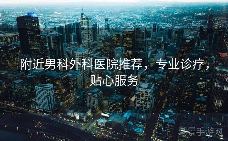 附近男科外科医院推荐，专业诊疗，贴心服务