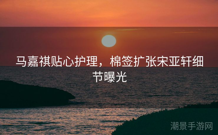 马嘉祺贴心护理，棉签扩张宋亚轩细节曝光