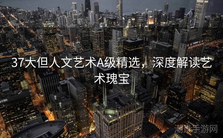 37大但人文艺术A级精选，深度解读艺术瑰宝