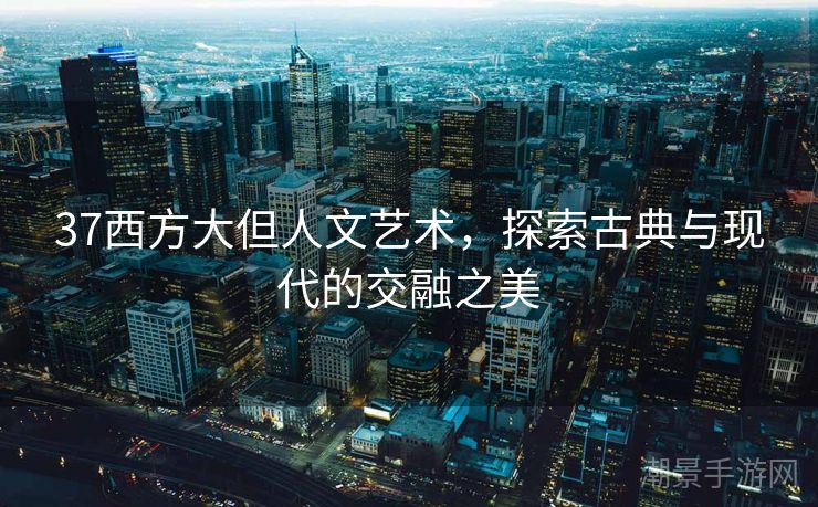 37西方大但人文艺术，探索古典与现代的交融之美