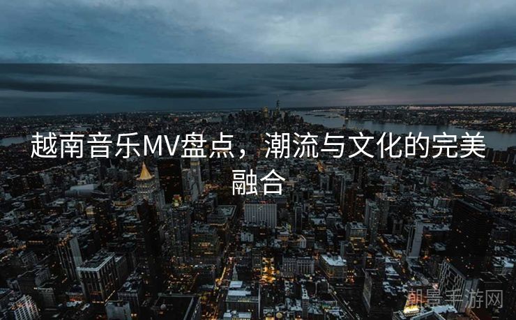 越南音乐MV盘点，潮流与文化的完美融合