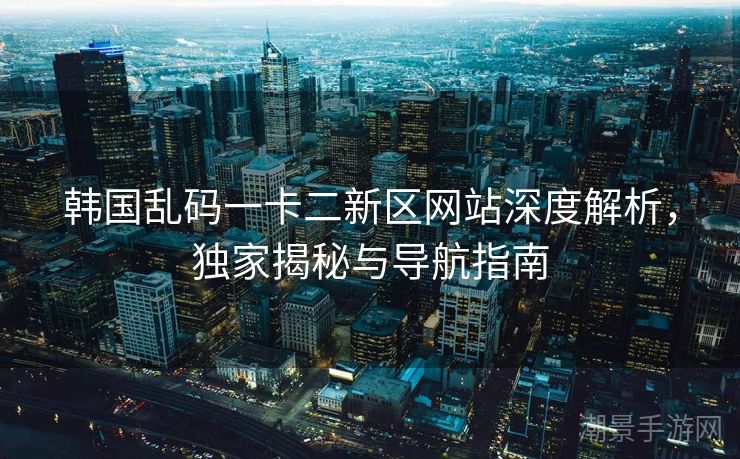 韩国乱码一卡二新区网站深度解析，独家揭秘与导航指南