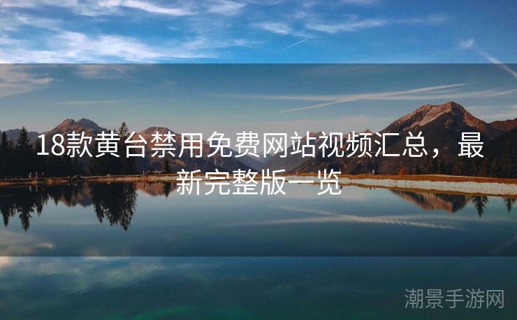 18款黄台禁用免费网站视频汇总，最新完整版一览