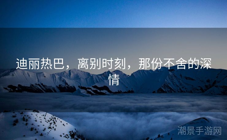 迪丽热巴，离别时刻，那份不舍的深情