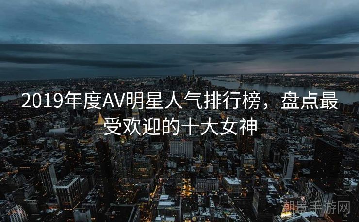 2019年度AV明星人气排行榜，盘点最受欢迎的十大女神
