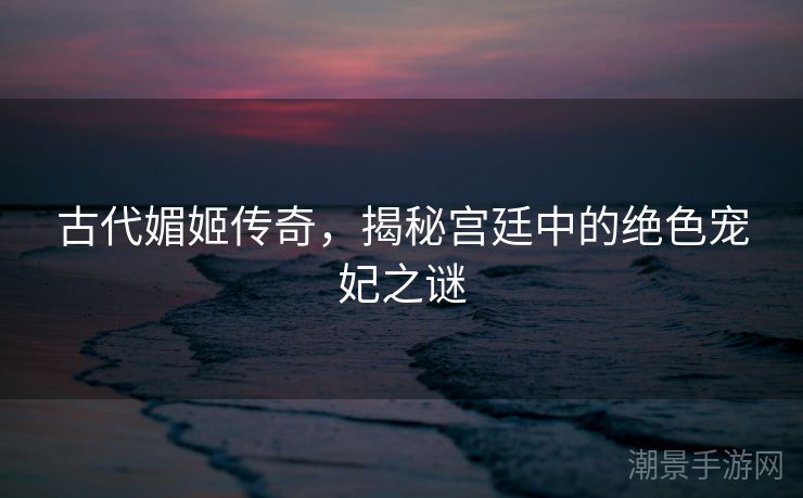 古代媚姬传奇，揭秘宫廷中的绝色宠妃之谜