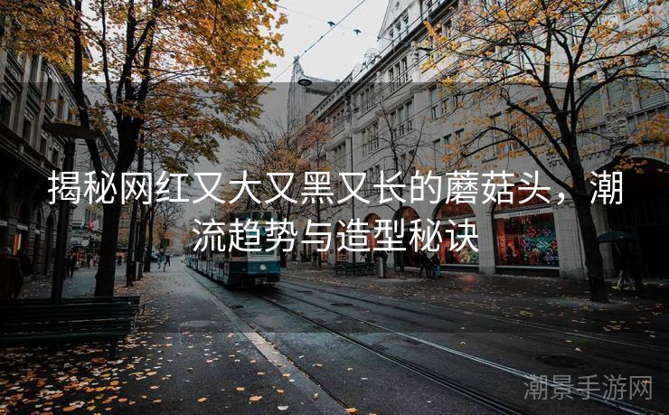 揭秘网红又大又黑又长的蘑菇头，潮流趋势与造型秘诀